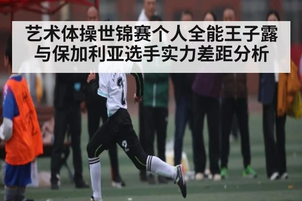 艺术体操世锦赛个人全能王子露与保加利亚选手实力差距分析 | kaiyun