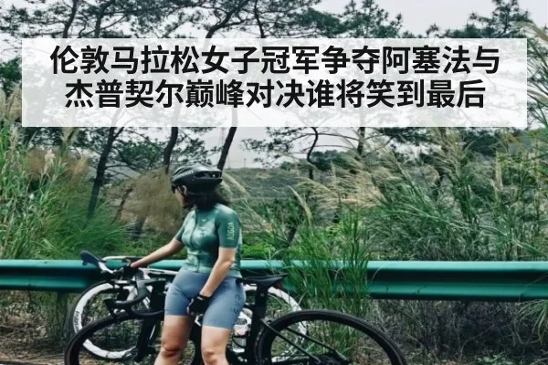 伦敦马拉松女子冠军争夺阿塞法与杰普契尔巅峰对决谁将笑到最后