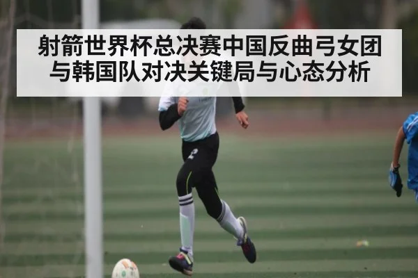 射箭世界杯总决赛中国反曲弓女团与韩国队对决关键局与心态分析 - kaiyun