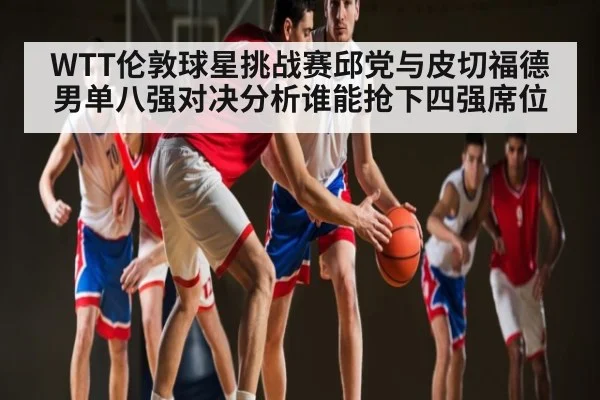 WTT伦敦球星挑战赛邱党与皮切福德男单八强对决分析谁能抢下四强席位 | kaiyun